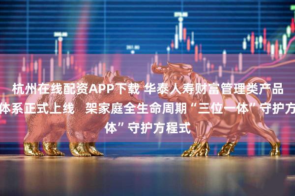 杭州在线配资APP下载 华泰人寿财富管理类产品服务体系正式上线   架家庭全生命周期“三位一体”守护方程式