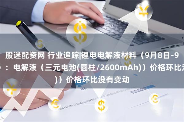 股迷配资网 行业追踪|锂电电解液材料（9月8日-9月14日）：电解液（三元电池(圆柱/2600mAh)）价格环比没有变动
