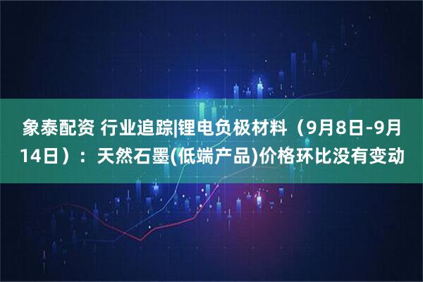 象泰配资 行业追踪|锂电负极材料（9月8日-9月14日）：天然石墨(低端产品)价格环比没有变动