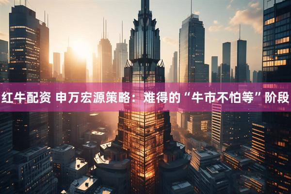 红牛配资 申万宏源策略：难得的“牛市不怕等”阶段