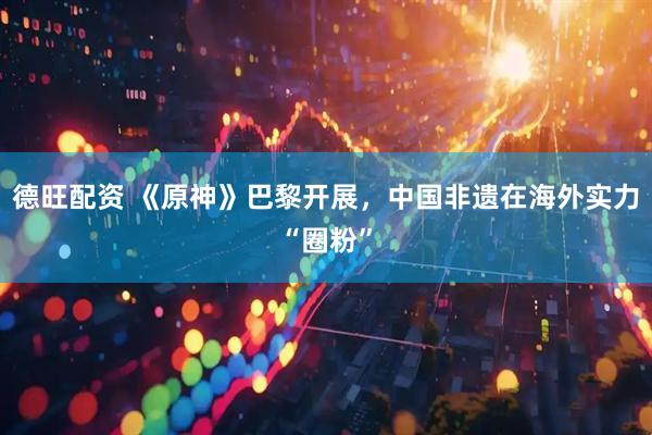 德旺配资 《原神》巴黎开展，中国非遗在海外实力“圈粉”