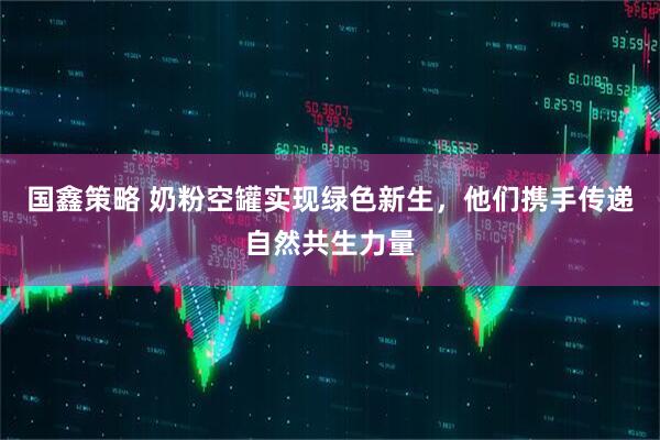 国鑫策略 奶粉空罐实现绿色新生，他们携手传递自然共生力量