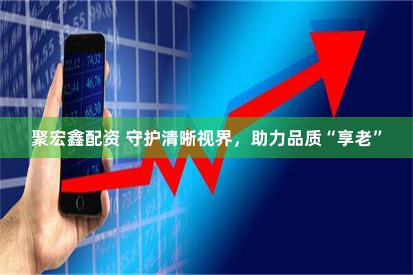 聚宏鑫配资 守护清晰视界，助力品质“享老”
