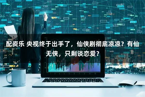 配资乐 央视终于出手了，仙侠剧彻底凉凉？有仙无侠，只剩谈恋爱？