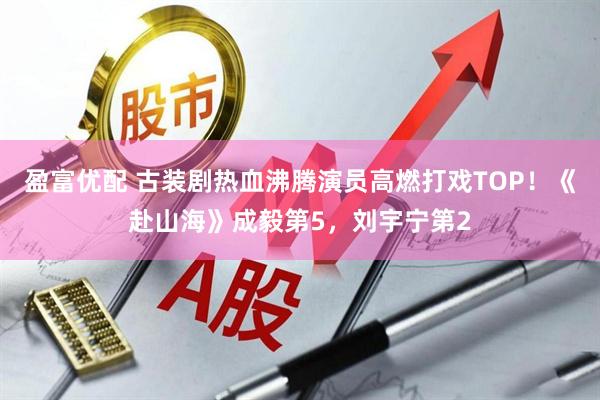 盈富优配 古装剧热血沸腾演员高燃打戏TOP！《赴山海》成毅第5，刘宇宁第2