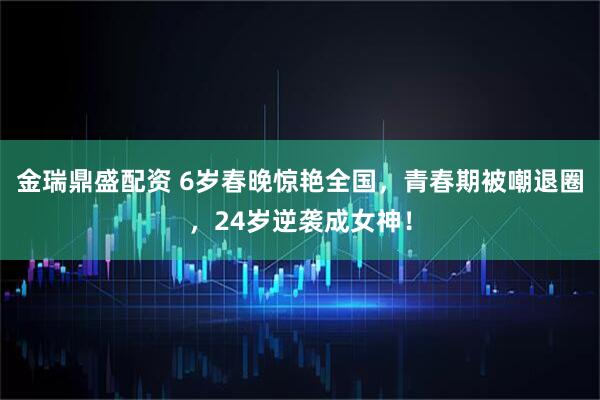 金瑞鼎盛配资 6岁春晚惊艳全国，青春期被嘲退圈，24岁逆袭成女神！