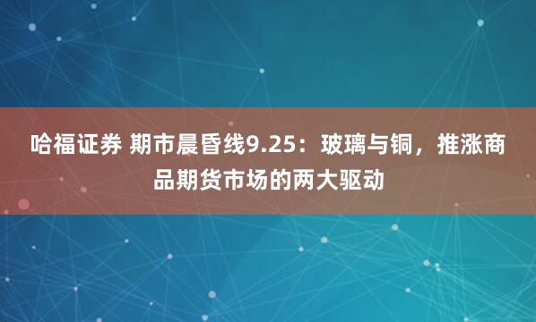 哈福证券 期市晨昏线9.25：玻璃与铜，推涨商品期货市场的两大驱动