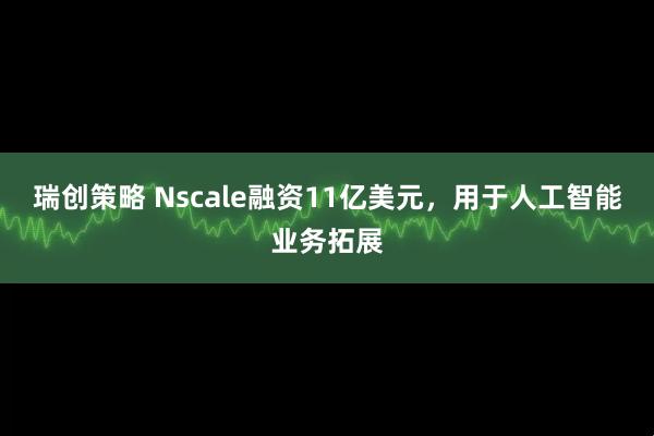 瑞创策略 Nscale融资11亿美元，用于人工智能业务拓展