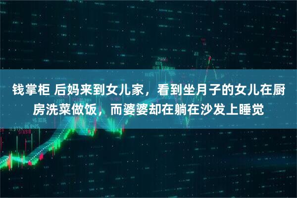 钱掌柜 后妈来到女儿家，看到坐月子的女儿在厨房洗菜做饭，而婆婆却在躺在沙发上睡觉