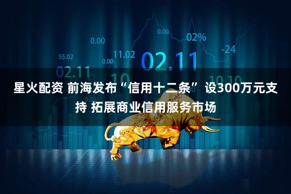 星火配资 前海发布“信用十二条” 设300万元支持 拓展商业信用服务市场