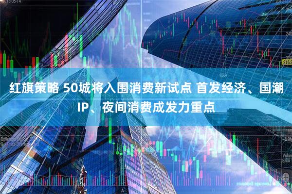 红旗策略 50城将入围消费新试点 首发经济、国潮IP、夜间消费成发力重点
