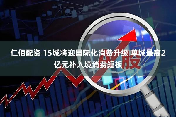 仁佰配资 15城将迎国际化消费升级 单城最高2亿元补入境消费短板