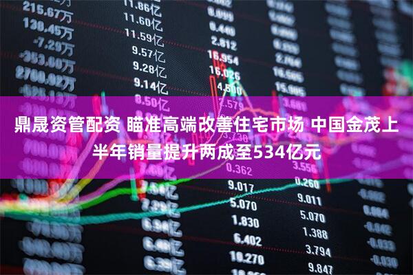 鼎晟资管配资 瞄准高端改善住宅市场 中国金茂上半年销量提升两成至534亿元