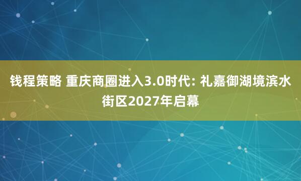钱程策略 重庆商圈进入3.0时代: 礼嘉御湖境滨水街区2027年启幕