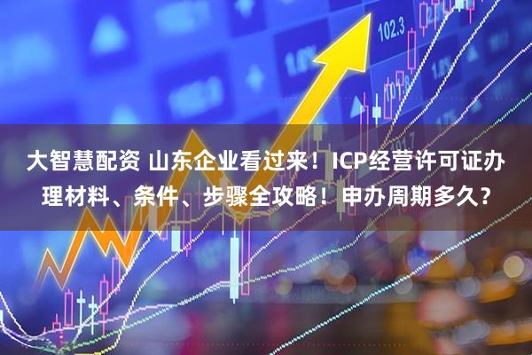 大智慧配资 山东企业看过来！ICP经营许可证办理材料、条件、步骤全攻略！申办周期多久？
