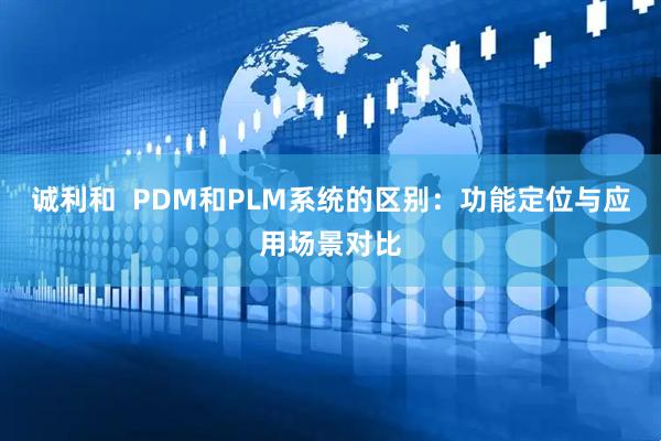 诚利和  PDM和PLM系统的区别：功能定位与应用场景对比