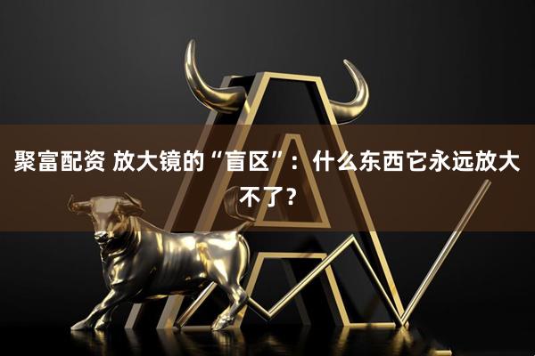 聚富配资 放大镜的“盲区”：什么东西它永远放大不了？