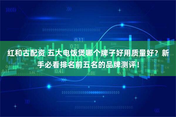 红和古配资 五大电饭煲哪个牌子好用质量好？新手必看排名前五名的品牌测评！