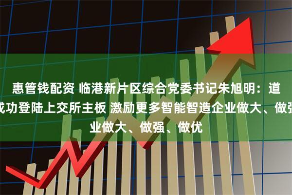 惠管钱配资 临港新片区综合党委书记朱旭明：道生天合成功登陆上交所主板 激励更多智能智造企业做大、做强、做优