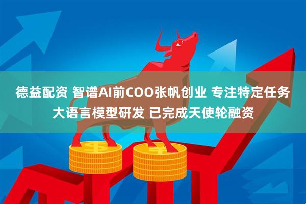 德益配资 智谱AI前COO张帆创业 专注特定任务大语言模型研发 已完成天使轮融资