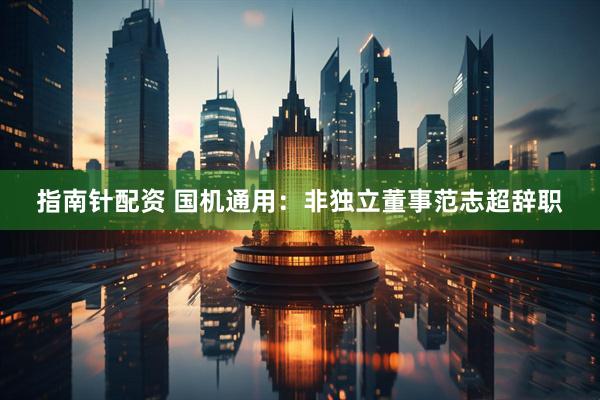 指南针配资 国机通用：非独立董事范志超辞职